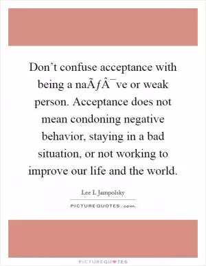 Don’t confuse acceptance with being a naÃƒÂ¯ve or weak person. Acceptance does not mean condoning negative behavior, staying in a bad situation, or not working to improve our life and the world Picture Quote #1