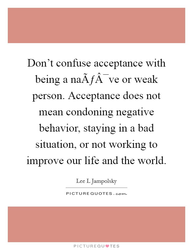 Don't confuse acceptance with being a naÃƒÂ¯ve or weak person. Acceptance does not mean condoning negative behavior, staying in a bad situation, or not working to improve our life and the world. Picture Quote #1