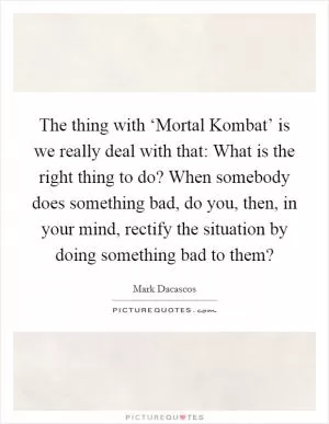 The thing with ‘Mortal Kombat’ is we really deal with that: What is the right thing to do? When somebody does something bad, do you, then, in your mind, rectify the situation by doing something bad to them? Picture Quote #1
