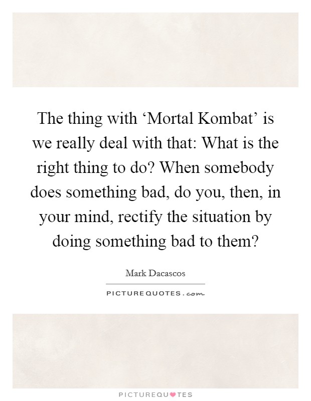The thing with ‘Mortal Kombat' is we really deal with that: What is the right thing to do? When somebody does something bad, do you, then, in your mind, rectify the situation by doing something bad to them? Picture Quote #1