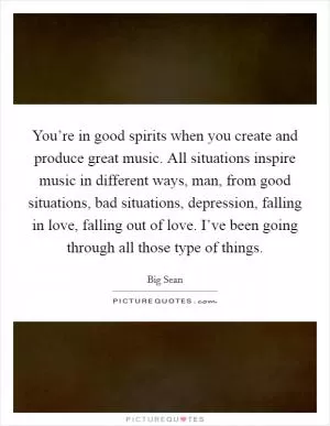 You’re in good spirits when you create and produce great music. All situations inspire music in different ways, man, from good situations, bad situations, depression, falling in love, falling out of love. I’ve been going through all those type of things Picture Quote #1