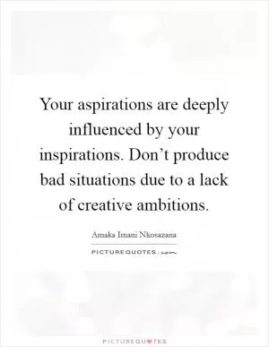 Your aspirations are deeply influenced by your inspirations. Don’t produce bad situations due to a lack of creative ambitions Picture Quote #1