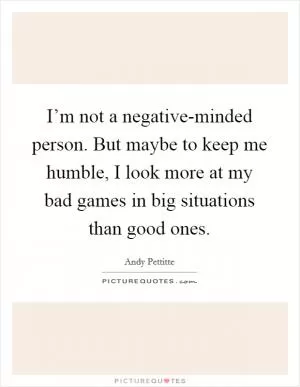 I’m not a negative-minded person. But maybe to keep me humble, I look more at my bad games in big situations than good ones Picture Quote #1