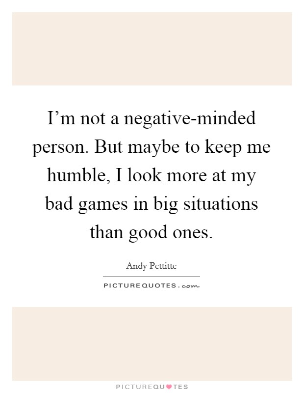 I'm not a negative-minded person. But maybe to keep me humble, I look more at my bad games in big situations than good ones. Picture Quote #1