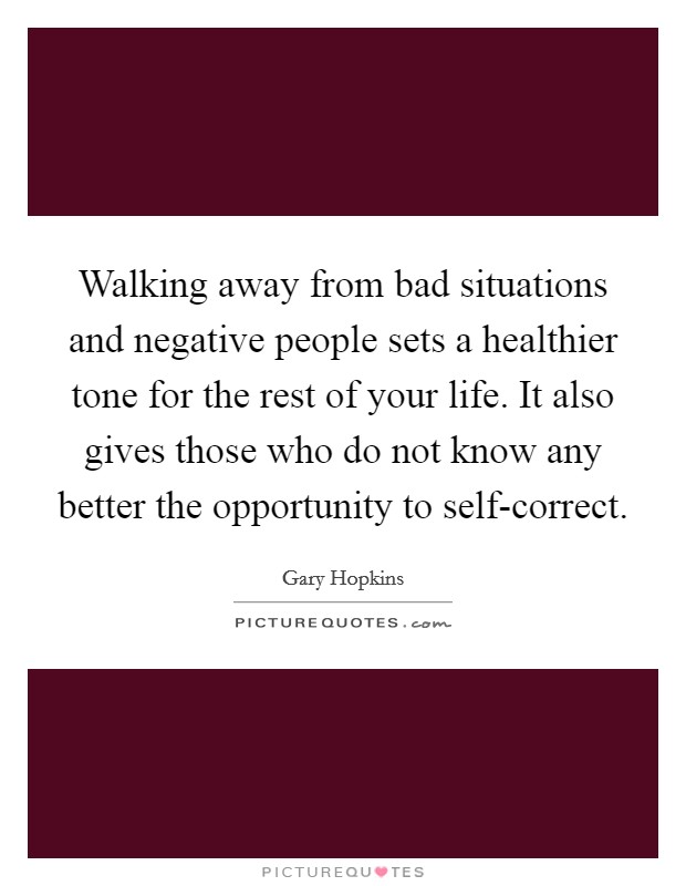 Walking away from bad situations and negative people sets a healthier tone for the rest of your life. It also gives those who do not know any better the opportunity to self-correct. Picture Quote #1