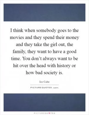 I think when somebody goes to the movies and they spend their money and they take the girl out, the family, they want to have a good time. You don’t always want to be hit over the head with history or how bad society is Picture Quote #1