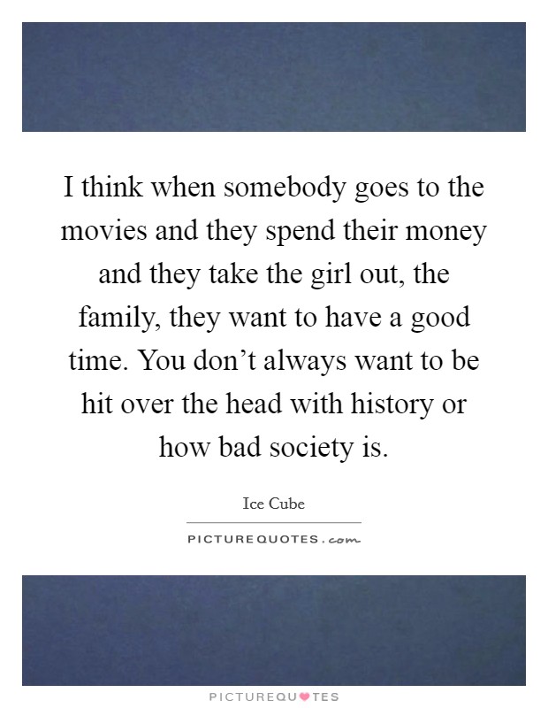 I think when somebody goes to the movies and they spend their money and they take the girl out, the family, they want to have a good time. You don't always want to be hit over the head with history or how bad society is. Picture Quote #1