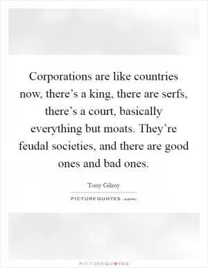 Corporations are like countries now, there’s a king, there are serfs, there’s a court, basically everything but moats. They’re feudal societies, and there are good ones and bad ones Picture Quote #1