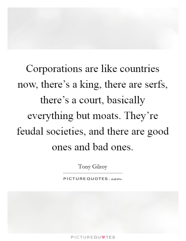 Corporations are like countries now, there's a king, there are serfs, there's a court, basically everything but moats. They're feudal societies, and there are good ones and bad ones. Picture Quote #1