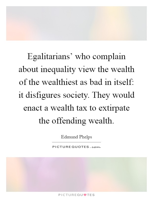 Egalitarians' who complain about inequality view the wealth of the wealthiest as bad in itself: it disfigures society. They would enact a wealth tax to extirpate the offending wealth. Picture Quote #1