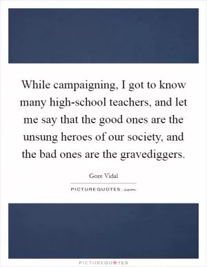 While campaigning, I got to know many high-school teachers, and let me say that the good ones are the unsung heroes of our society, and the bad ones are the gravediggers Picture Quote #1