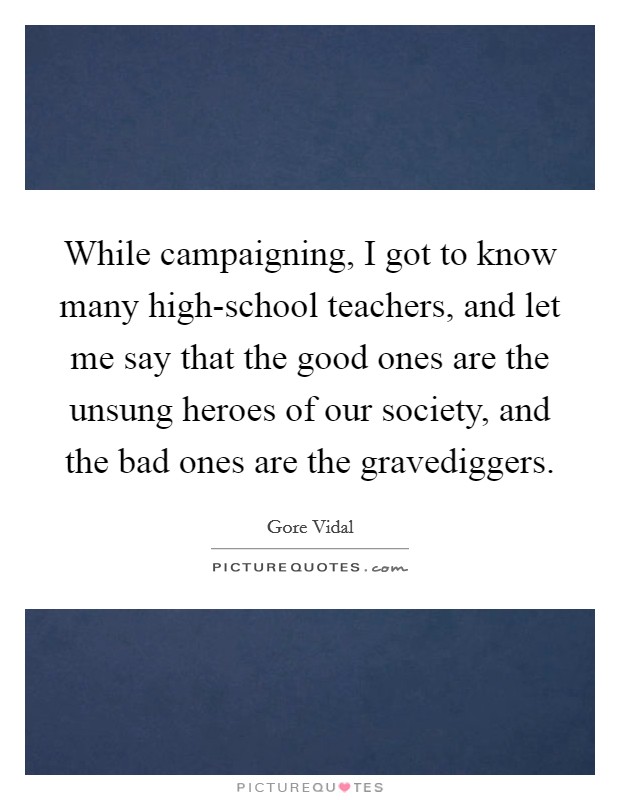 While campaigning, I got to know many high-school teachers, and let me say that the good ones are the unsung heroes of our society, and the bad ones are the gravediggers. Picture Quote #1