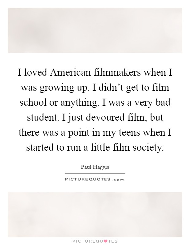 I loved American filmmakers when I was growing up. I didn't get to film school or anything. I was a very bad student. I just devoured film, but there was a point in my teens when I started to run a little film society. Picture Quote #1
