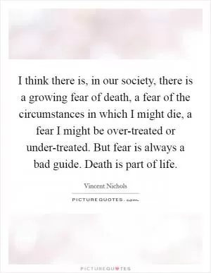I think there is, in our society, there is a growing fear of death, a fear of the circumstances in which I might die, a fear I might be over-treated or under-treated. But fear is always a bad guide. Death is part of life Picture Quote #1