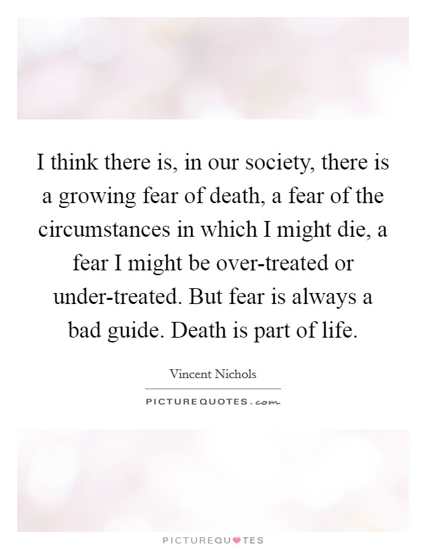 I think there is, in our society, there is a growing fear of death, a fear of the circumstances in which I might die, a fear I might be over-treated or under-treated. But fear is always a bad guide. Death is part of life. Picture Quote #1