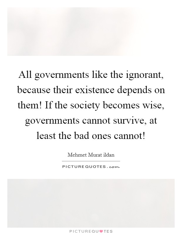 All governments like the ignorant, because their existence depends on them! If the society becomes wise, governments cannot survive, at least the bad ones cannot! Picture Quote #1