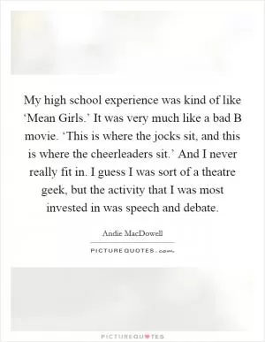 My high school experience was kind of like ‘Mean Girls.’ It was very much like a bad B movie. ‘This is where the jocks sit, and this is where the cheerleaders sit.’ And I never really fit in. I guess I was sort of a theatre geek, but the activity that I was most invested in was speech and debate Picture Quote #1