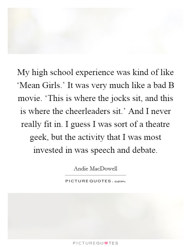 My high school experience was kind of like ‘Mean Girls.' It was very much like a bad B movie. ‘This is where the jocks sit, and this is where the cheerleaders sit.' And I never really fit in. I guess I was sort of a theatre geek, but the activity that I was most invested in was speech and debate. Picture Quote #1