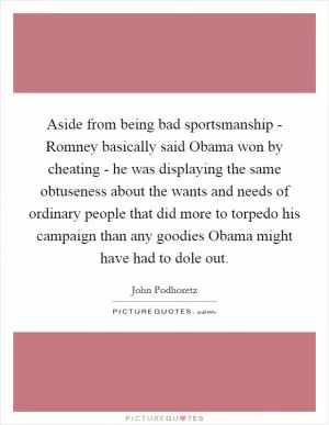 Aside from being bad sportsmanship - Romney basically said Obama won by cheating - he was displaying the same obtuseness about the wants and needs of ordinary people that did more to torpedo his campaign than any goodies Obama might have had to dole out Picture Quote #1