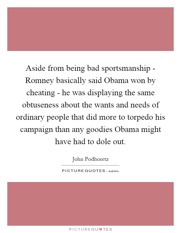 Aside from being bad sportsmanship - Romney basically said Obama won by cheating - he was displaying the same obtuseness about the wants and needs of ordinary people that did more to torpedo his campaign than any goodies Obama might have had to dole out. Picture Quote #1