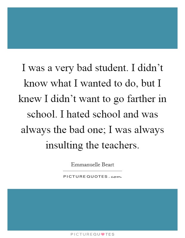 I was a very bad student. I didn't know what I wanted to do, but I knew I didn't want to go farther in school. I hated school and was always the bad one; I was always insulting the teachers. Picture Quote #1