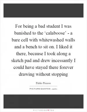 For being a bad student I was banished to the ‘calaboose’ - a bare cell with whitewashed walls and a bench to sit on. I liked it there, because I took along a sketch pad and drew incessantly I could have stayed there forever drawing without stopping Picture Quote #1