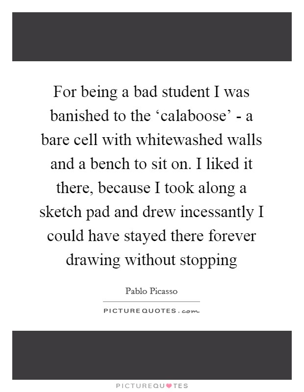 For being a bad student I was banished to the ‘calaboose' - a bare cell with whitewashed walls and a bench to sit on. I liked it there, because I took along a sketch pad and drew incessantly I could have stayed there forever drawing without stopping Picture Quote #1