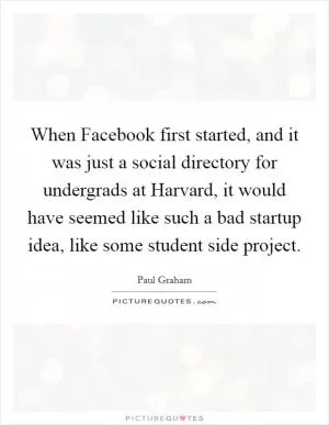 When Facebook first started, and it was just a social directory for undergrads at Harvard, it would have seemed like such a bad startup idea, like some student side project Picture Quote #1