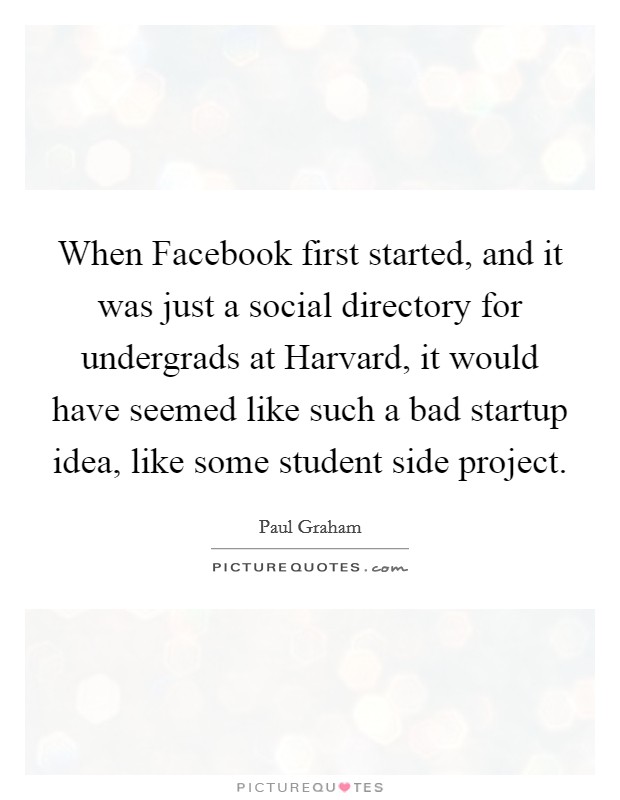 When Facebook first started, and it was just a social directory for undergrads at Harvard, it would have seemed like such a bad startup idea, like some student side project. Picture Quote #1
