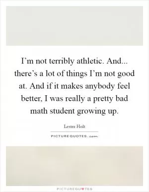 I’m not terribly athletic. And... there’s a lot of things I’m not good at. And if it makes anybody feel better, I was really a pretty bad math student growing up Picture Quote #1
