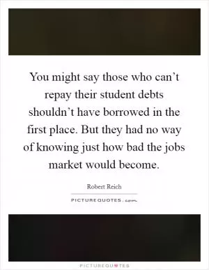 You might say those who can’t repay their student debts shouldn’t have borrowed in the first place. But they had no way of knowing just how bad the jobs market would become Picture Quote #1
