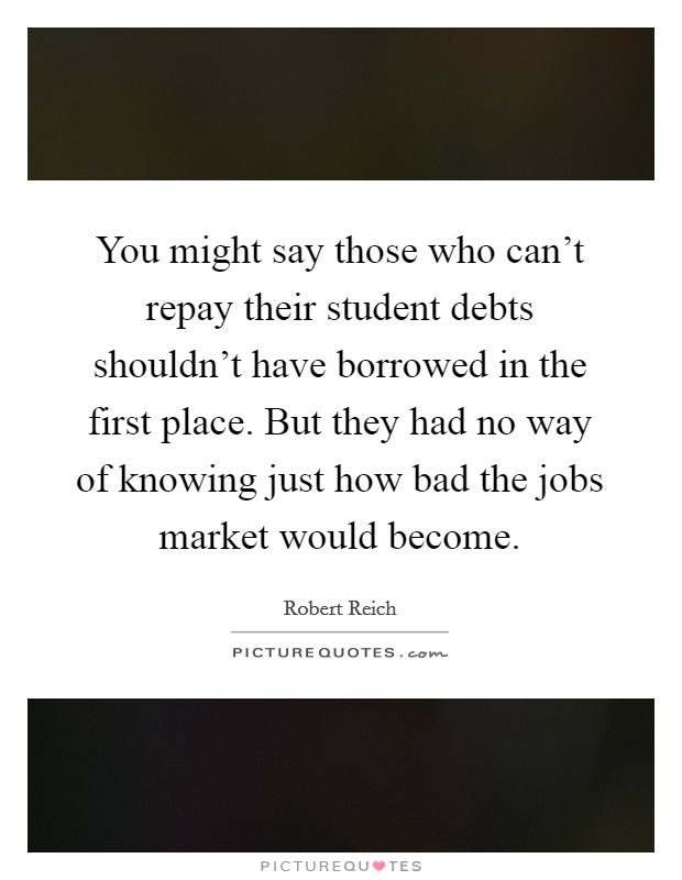 You might say those who can't repay their student debts shouldn't have borrowed in the first place. But they had no way of knowing just how bad the jobs market would become. Picture Quote #1