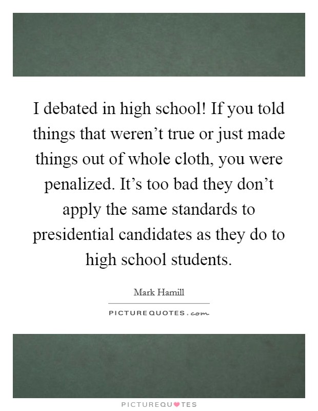 I debated in high school! If you told things that weren't true or just made things out of whole cloth, you were penalized. It's too bad they don't apply the same standards to presidential candidates as they do to high school students. Picture Quote #1