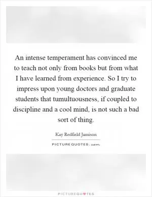 An intense temperament has convinced me to teach not only from books but from what I have learned from experience. So I try to impress upon young doctors and graduate students that tumultuousness, if coupled to discipline and a cool mind, is not such a bad sort of thing Picture Quote #1