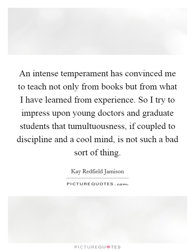 An intense temperament has convinced me to teach not only from books but from what I have learned from experience. So I try to impress upon young doctors and graduate students that tumultuousness, if coupled to discipline and a cool mind, is not such a bad sort of thing. Picture Quote #1