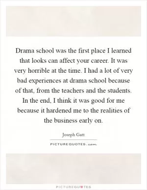 Drama school was the first place I learned that looks can affect your career. It was very horrible at the time. I had a lot of very bad experiences at drama school because of that, from the teachers and the students. In the end, I think it was good for me because it hardened me to the realities of the business early on Picture Quote #1