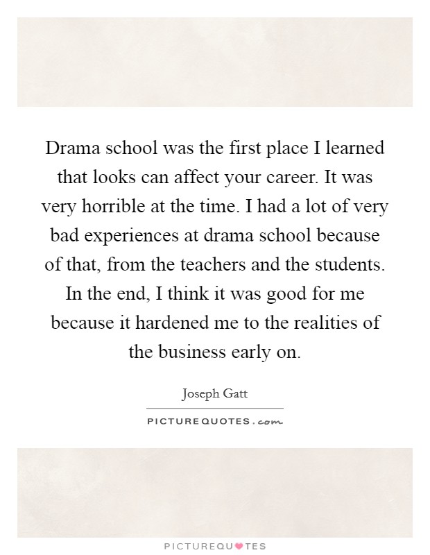 Drama school was the first place I learned that looks can affect your career. It was very horrible at the time. I had a lot of very bad experiences at drama school because of that, from the teachers and the students. In the end, I think it was good for me because it hardened me to the realities of the business early on. Picture Quote #1