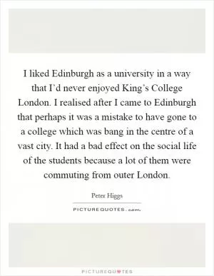 I liked Edinburgh as a university in a way that I’d never enjoyed King’s College London. I realised after I came to Edinburgh that perhaps it was a mistake to have gone to a college which was bang in the centre of a vast city. It had a bad effect on the social life of the students because a lot of them were commuting from outer London Picture Quote #1