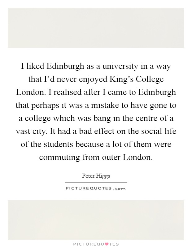 I liked Edinburgh as a university in a way that I'd never enjoyed King's College London. I realised after I came to Edinburgh that perhaps it was a mistake to have gone to a college which was bang in the centre of a vast city. It had a bad effect on the social life of the students because a lot of them were commuting from outer London. Picture Quote #1