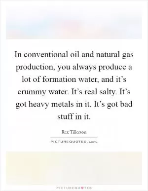 In conventional oil and natural gas production, you always produce a lot of formation water, and it’s crummy water. It’s real salty. It’s got heavy metals in it. It’s got bad stuff in it Picture Quote #1