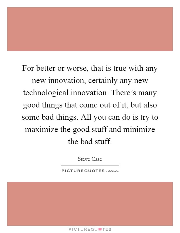 For better or worse, that is true with any new innovation, certainly any new technological innovation. There's many good things that come out of it, but also some bad things. All you can do is try to maximize the good stuff and minimize the bad stuff. Picture Quote #1