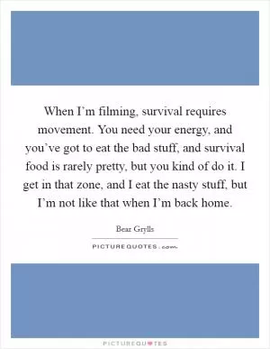 When I’m filming, survival requires movement. You need your energy, and you’ve got to eat the bad stuff, and survival food is rarely pretty, but you kind of do it. I get in that zone, and I eat the nasty stuff, but I’m not like that when I’m back home Picture Quote #1