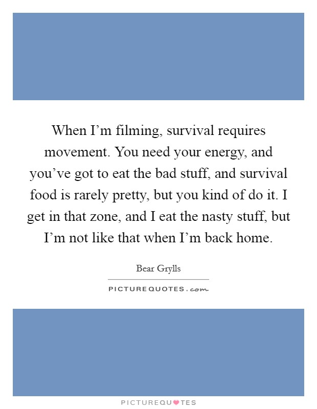 When I'm filming, survival requires movement. You need your energy, and you've got to eat the bad stuff, and survival food is rarely pretty, but you kind of do it. I get in that zone, and I eat the nasty stuff, but I'm not like that when I'm back home. Picture Quote #1