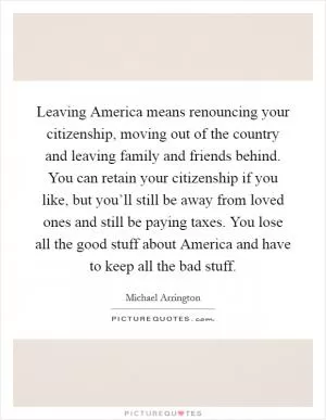 Leaving America means renouncing your citizenship, moving out of the country and leaving family and friends behind. You can retain your citizenship if you like, but you’ll still be away from loved ones and still be paying taxes. You lose all the good stuff about America and have to keep all the bad stuff Picture Quote #1