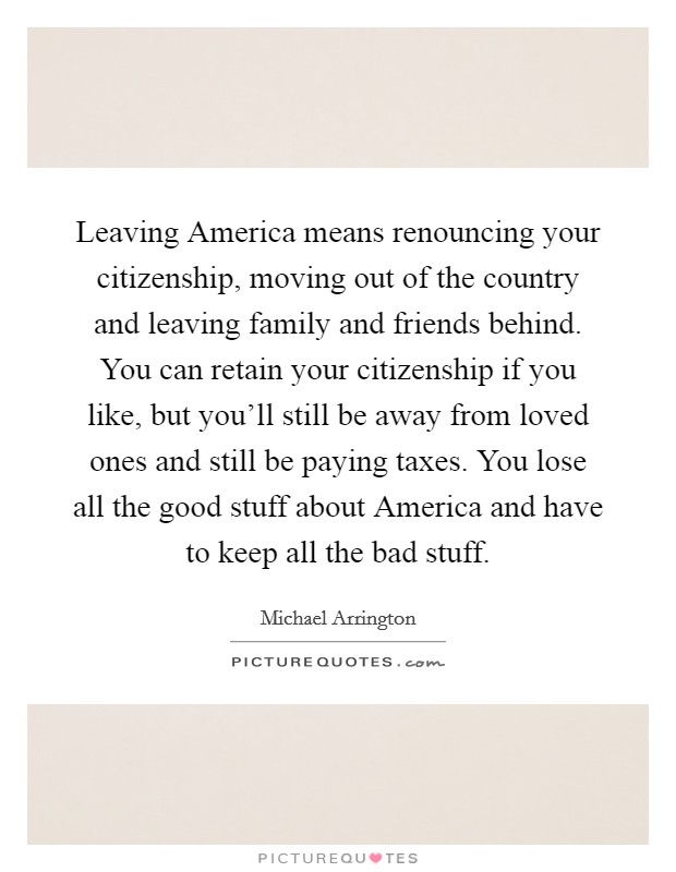 Leaving America means renouncing your citizenship, moving out of the country and leaving family and friends behind. You can retain your citizenship if you like, but you'll still be away from loved ones and still be paying taxes. You lose all the good stuff about America and have to keep all the bad stuff. Picture Quote #1