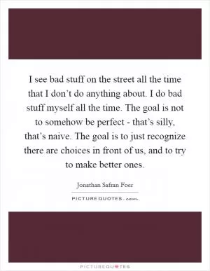 I see bad stuff on the street all the time that I don’t do anything about. I do bad stuff myself all the time. The goal is not to somehow be perfect - that’s silly, that’s naive. The goal is to just recognize there are choices in front of us, and to try to make better ones Picture Quote #1