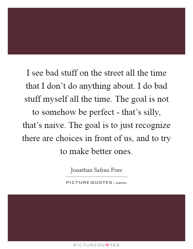 I see bad stuff on the street all the time that I don't do anything about. I do bad stuff myself all the time. The goal is not to somehow be perfect - that's silly, that's naive. The goal is to just recognize there are choices in front of us, and to try to make better ones. Picture Quote #1