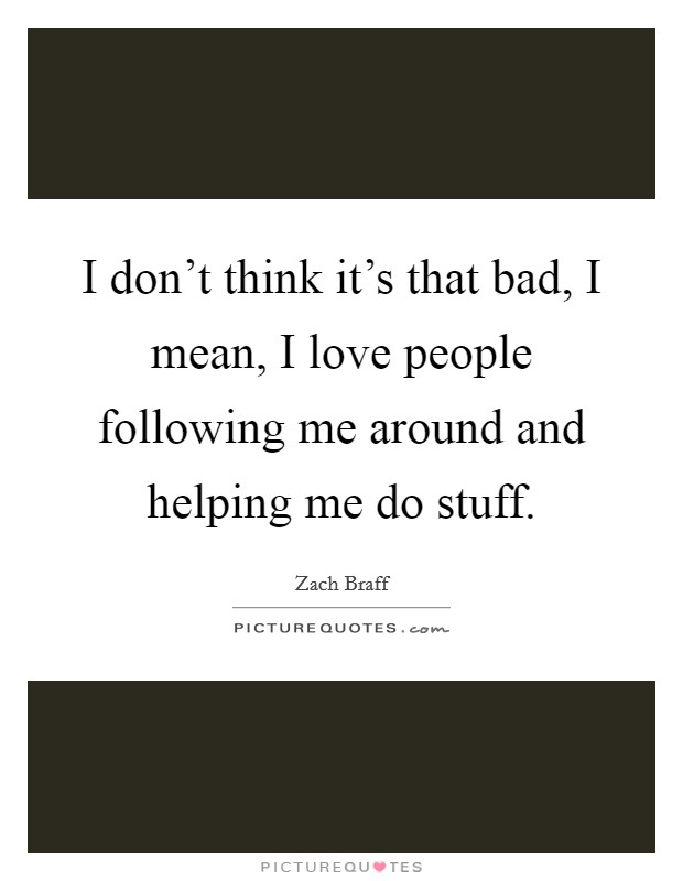 I don't think it's that bad, I mean, I love people following me around and helping me do stuff. Picture Quote #1