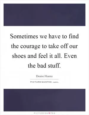 Sometimes we have to find the courage to take off our shoes and feel it all. Even the bad stuff Picture Quote #1