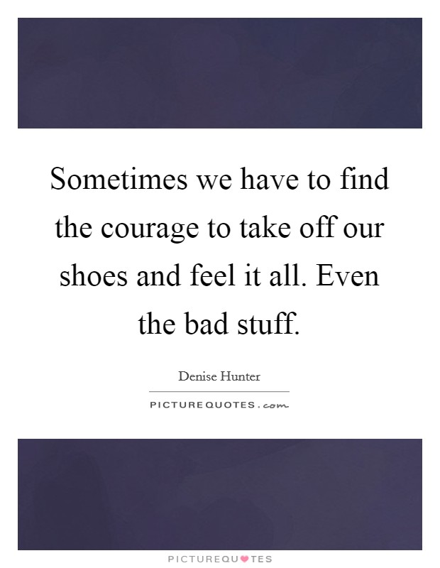 Sometimes we have to find the courage to take off our shoes and feel it all. Even the bad stuff. Picture Quote #1